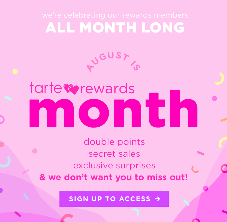 we're celebrating our rewards members all month long...August is tarte rewards month! double points, secret sales, exclusive offers every week this month!